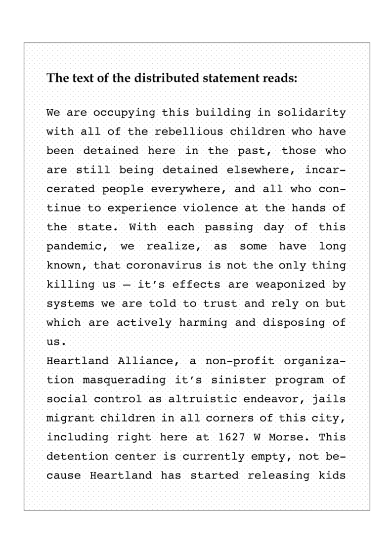 The text of the distributed statement reads:  We are occupying this building in solidarity with all of the rebellious children who have been detained here in the past, those who are still being detained elsewhere, incar- cerated people everywhere, and all who con- tinue to experience violence at the hands of the state. With each passing day of this pandemic, we realize, as some have long known, that coronavirus is not the only thing killing us — it’s effects are weaponized by systems we are told to trust and rely on but which are actively harming and disposing of us.  Heartland Alliance, a non-profit organiza- tion masquerading it’s sinister program of social control as altruistic endeavor, jails migrant children in all corners of this city, including right here at 1627 W Morse. This detention center is currently empty, not be-  cause Heartland has started releasing kids  